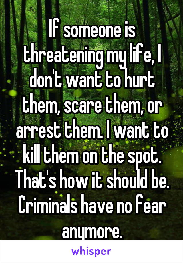 If someone is threatening my life, I don't want to hurt them, scare them, or arrest them. I want to kill them on the spot. That's how it should be. Criminals have no fear anymore.