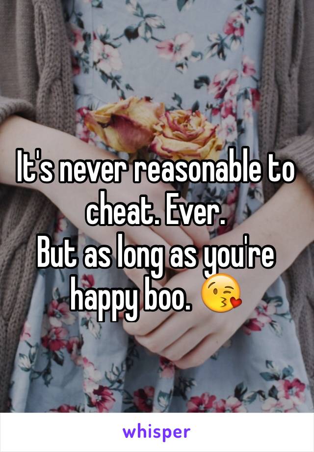 It's never reasonable to cheat. Ever.
But as long as you're happy boo. 😘