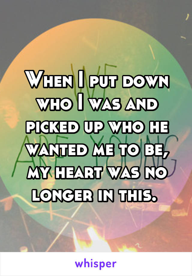 When I put down who I was and picked up who he wanted me to be, my heart was no longer in this. 