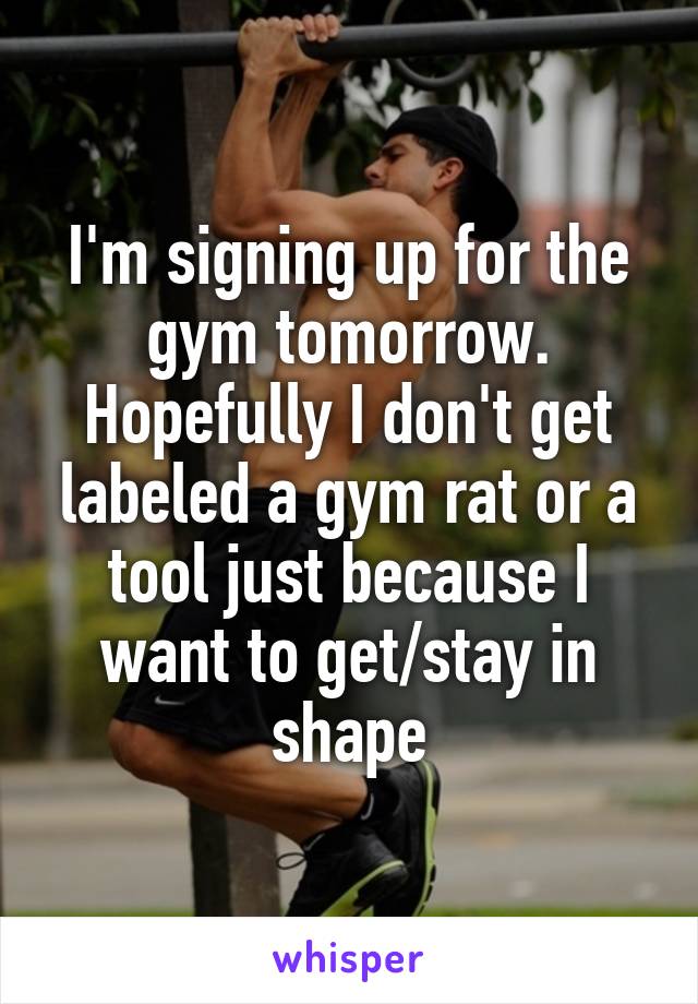 I'm signing up for the gym tomorrow.
Hopefully I don't get labeled a gym rat or a tool just because I want to get/stay in shape