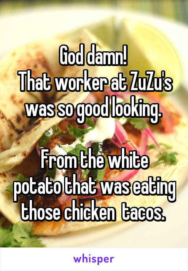 God damn! 
That worker at ZuZu's was so good looking. 

From the white potato that was eating those chicken  tacos. 