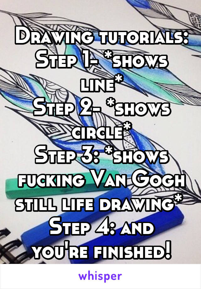 Drawing tutorials:
Step 1- *shows line*
Step 2- *shows circle*
Step 3: *shows fucking Van Gogh still life drawing* 
Step 4: and you're finished!