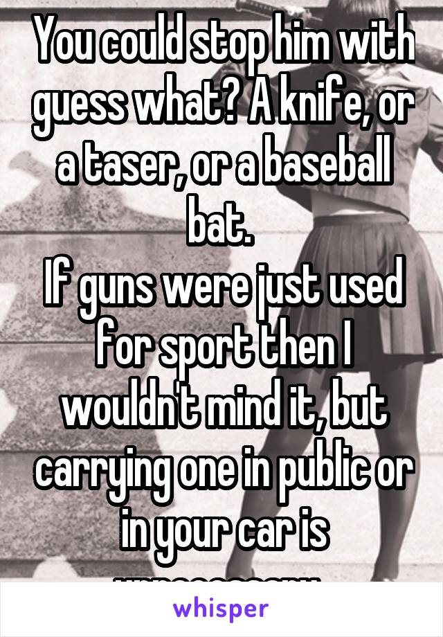 You could stop him with guess what? A knife, or a taser, or a baseball bat. 
If guns were just used for sport then I wouldn't mind it, but carrying one in public or in your car is unnecessary. 