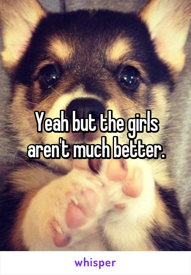 Yeah but the girls aren't much better.