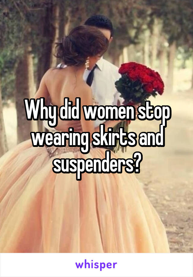 Why did women stop wearing skirts and suspenders?