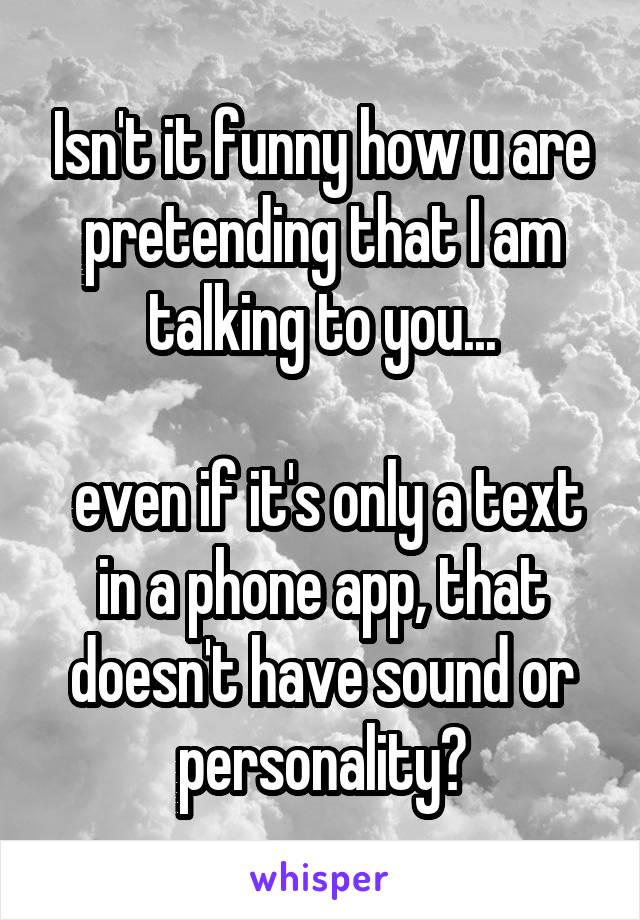 Isn't it funny how u are pretending that I am talking to you...

 even if it's only a text in a phone app, that doesn't have sound or personality?