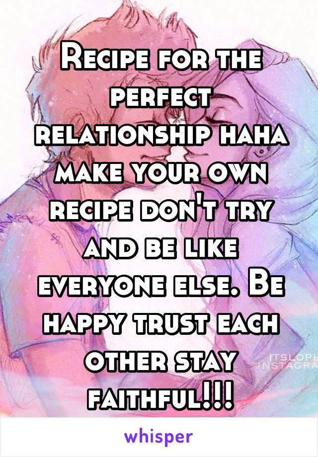 Recipe for the perfect relationship haha make your own recipe don't try and be like everyone else. Be happy trust each other stay faithful!!!