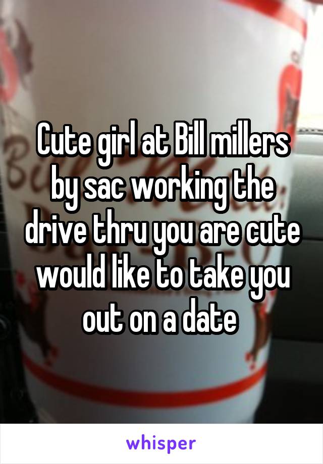 Cute girl at Bill millers by sac working the drive thru you are cute would like to take you out on a date 