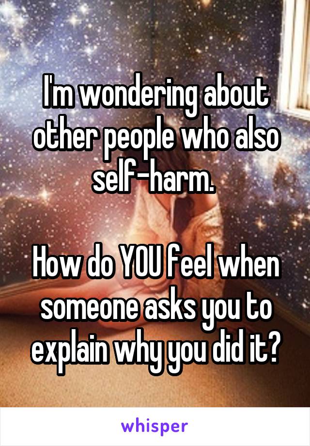 I'm wondering about other people who also self-harm. 

How do YOU feel when someone asks you to explain why you did it?