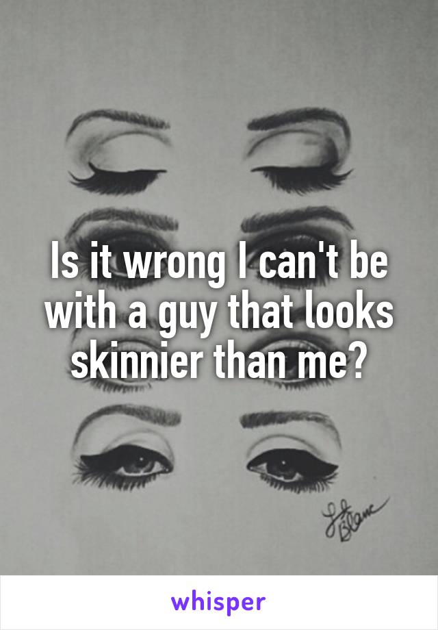 Is it wrong I can't be with a guy that looks skinnier than me?