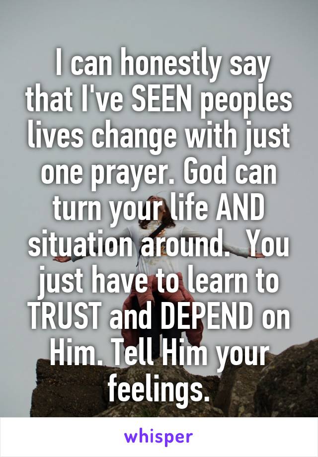  I can honestly say that I've SEEN peoples lives change with just one prayer. God can turn your life AND situation around.  You just have to learn to TRUST and DEPEND on Him. Tell Him your feelings.