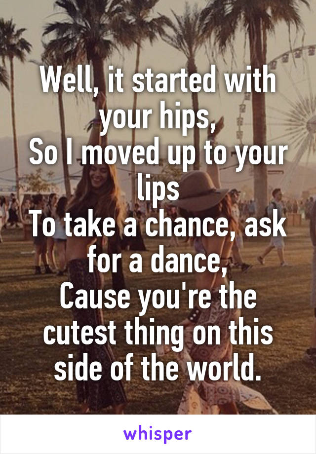 Well, it started with your hips,
So I moved up to your lips
To take a chance, ask for a dance,
Cause you're the cutest thing on this side of the world.