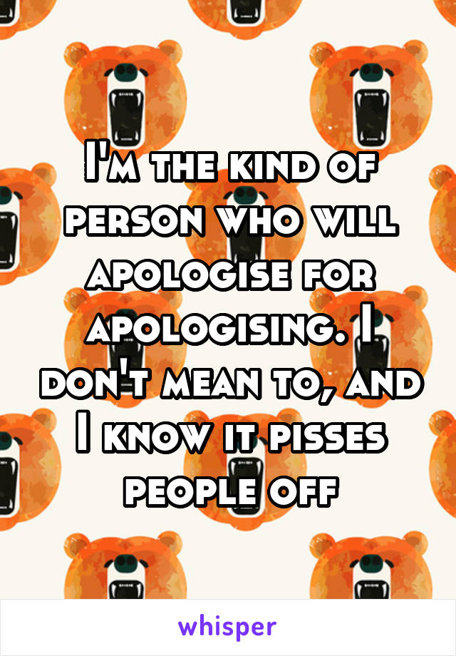 I'm the kind of person who will apologise for apologising. I don't mean to, and I know it pisses people off