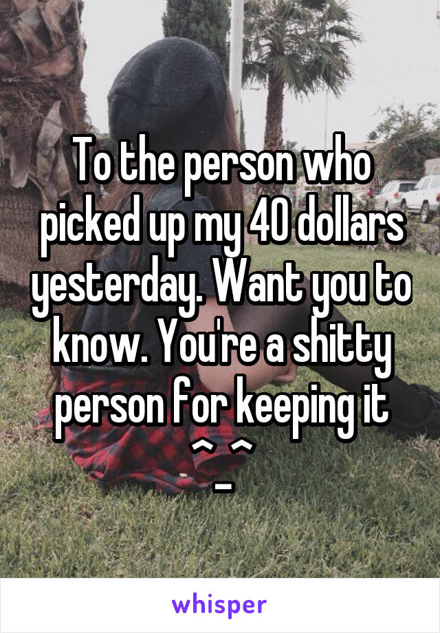 To the person who picked up my 40 dollars yesterday. Want you to know. You're a shitty person for keeping it ^_^