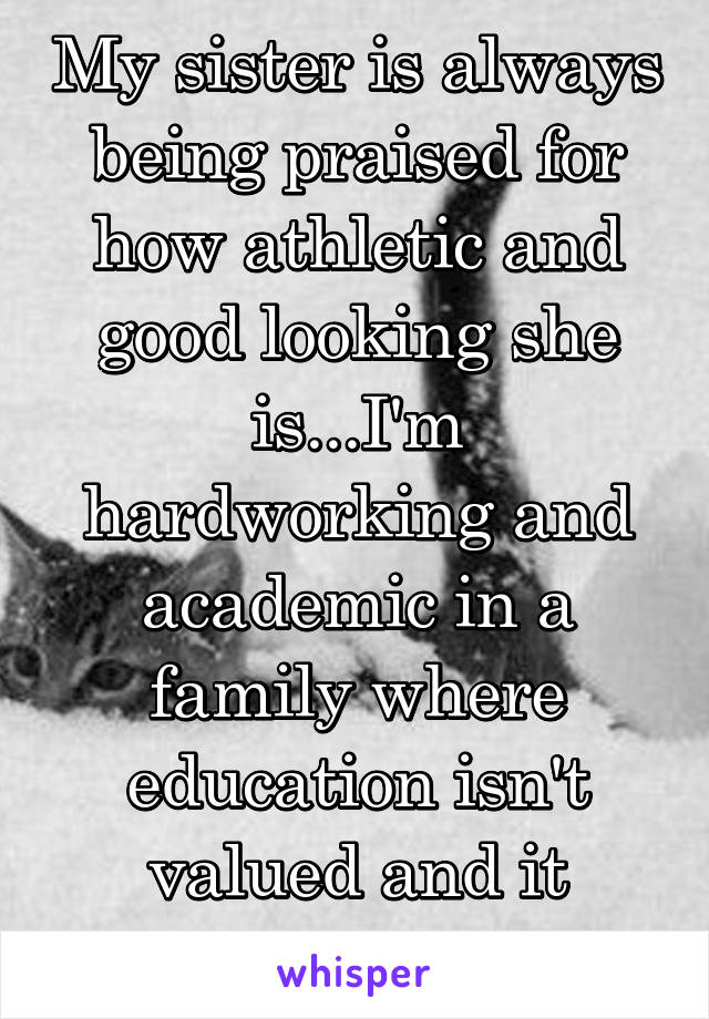 My sister is always being praised for how athletic and good looking she is...I'm hardworking and academic in a family where education isn't valued and it dissapointes me.