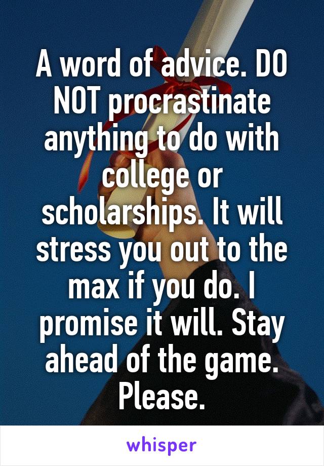 A word of advice. DO NOT procrastinate anything to do with college or scholarships. It will stress you out to the max if you do. I promise it will. Stay ahead of the game. Please.