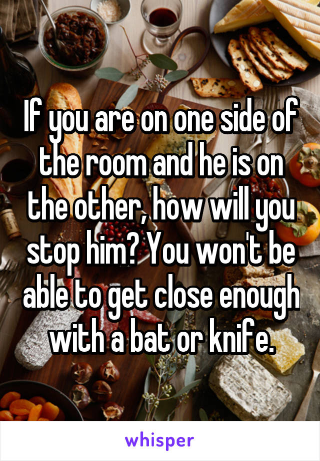 If you are on one side of the room and he is on the other, how will you stop him? You won't be able to get close enough with a bat or knife.