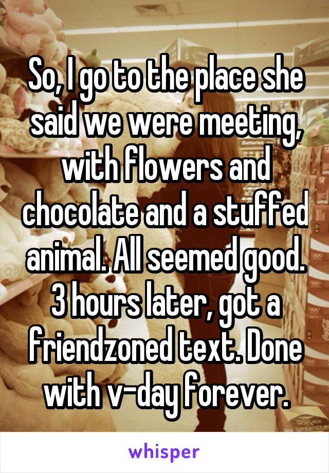 So, I go to the place she said we were meeting, with flowers and chocolate and a stuffed animal. All seemed good. 3 hours later, got a friendzoned text. Done with v-day forever.