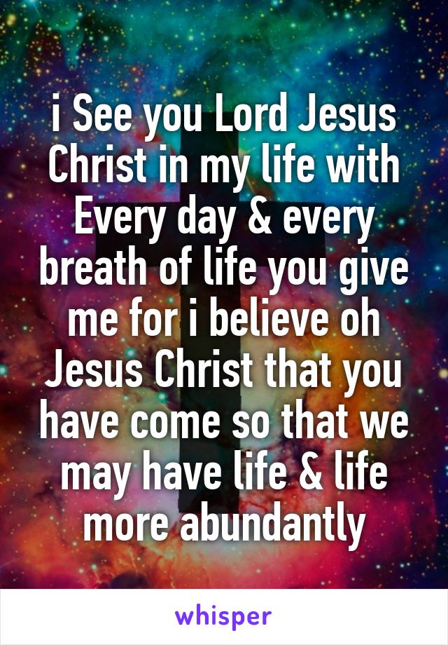 i See you Lord Jesus Christ in my life with Every day & every breath of life you give me for i believe oh Jesus Christ that you have come so that we may have life & life more abundantly