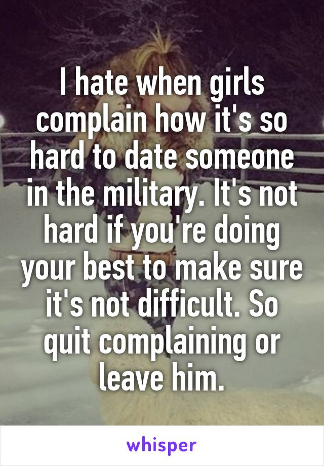 I hate when girls complain how it's so hard to date someone in the military. It's not hard if you're doing your best to make sure it's not difficult. So quit complaining or leave him.