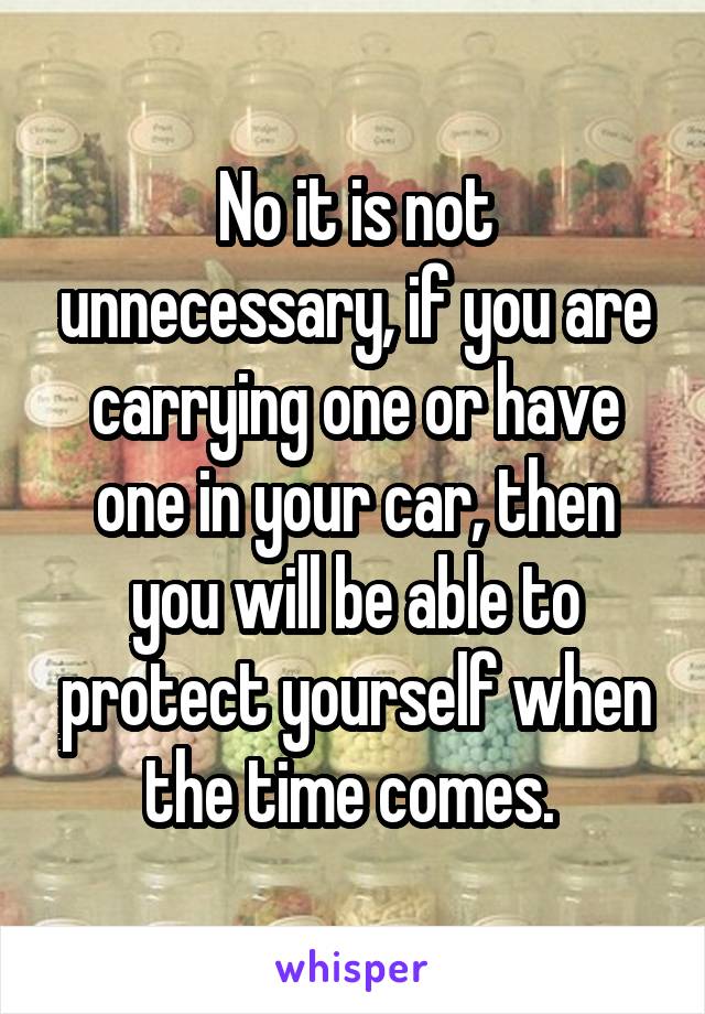 No it is not unnecessary, if you are carrying one or have one in your car, then you will be able to protect yourself when the time comes. 