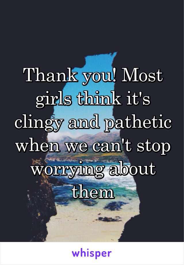 Thank you! Most girls think it's clingy and pathetic when we can't stop worrying about them