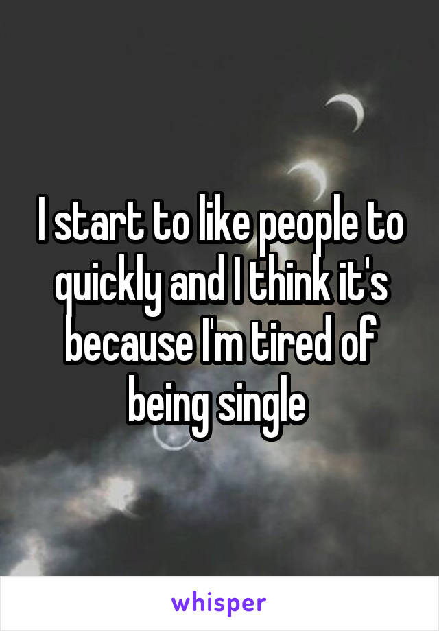 I start to like people to quickly and I think it's because I'm tired of being single 