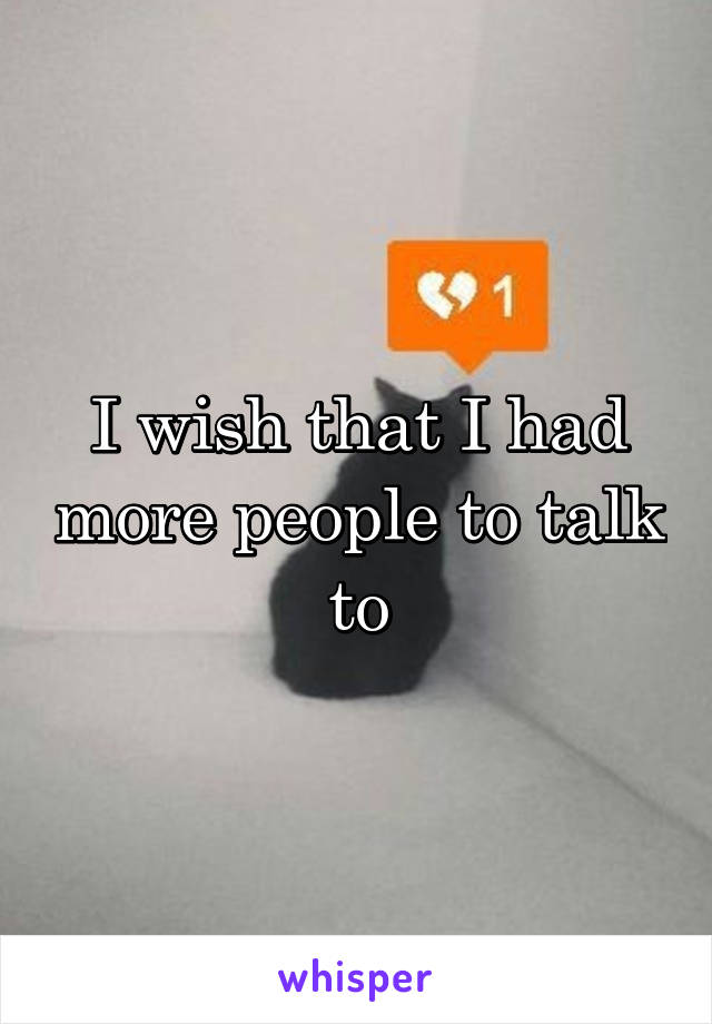 I wish that I had more people to talk to