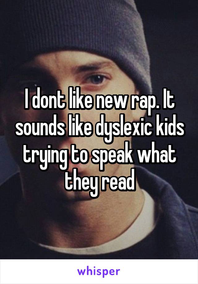 I dont like new rap. It sounds like dyslexic kids trying to speak what they read