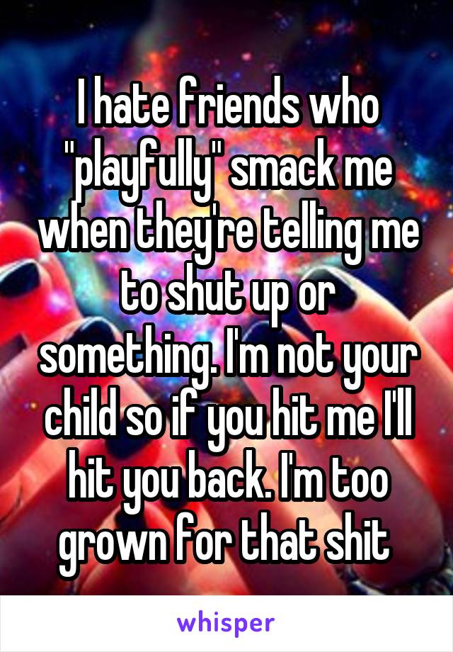 I hate friends who "playfully" smack me when they're telling me to shut up or something. I'm not your child so if you hit me I'll hit you back. I'm too grown for that shit 