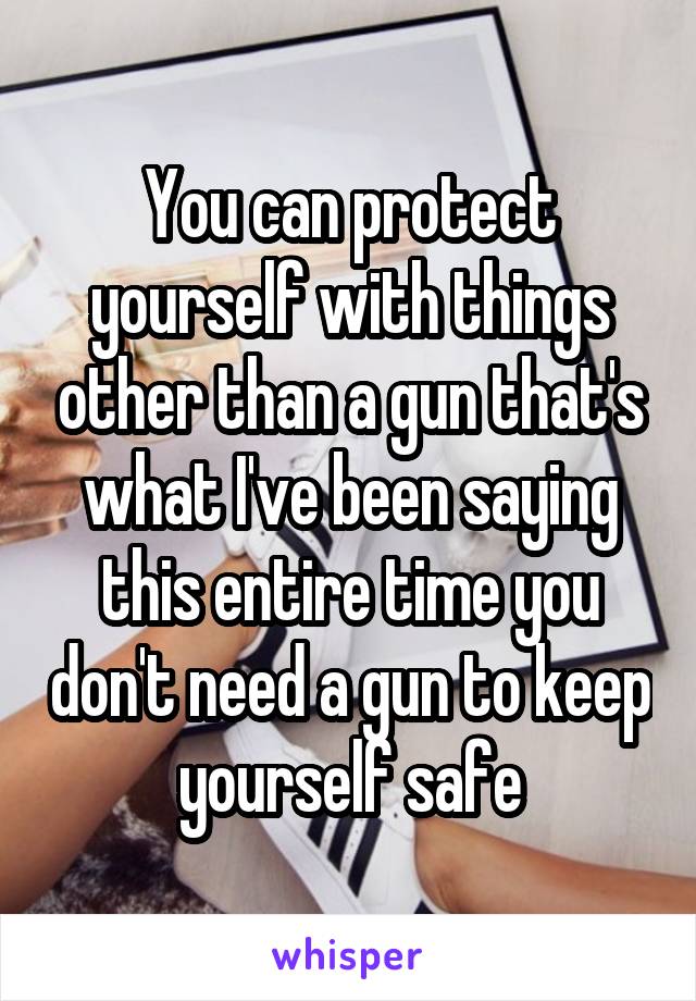 You can protect yourself with things other than a gun that's what I've been saying this entire time you don't need a gun to keep yourself safe