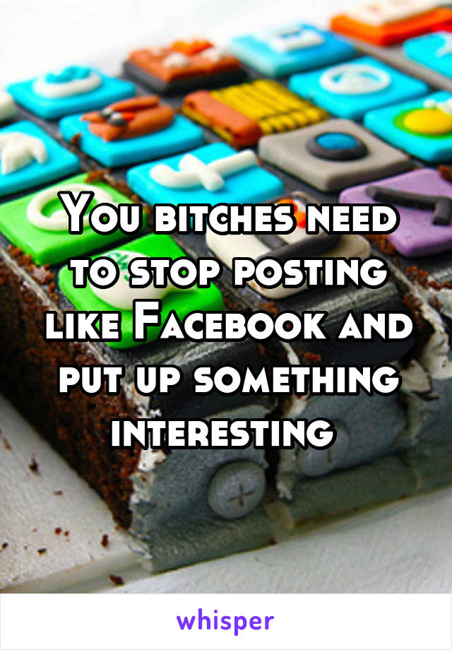 You bitches need to stop posting like Facebook and put up something interesting 