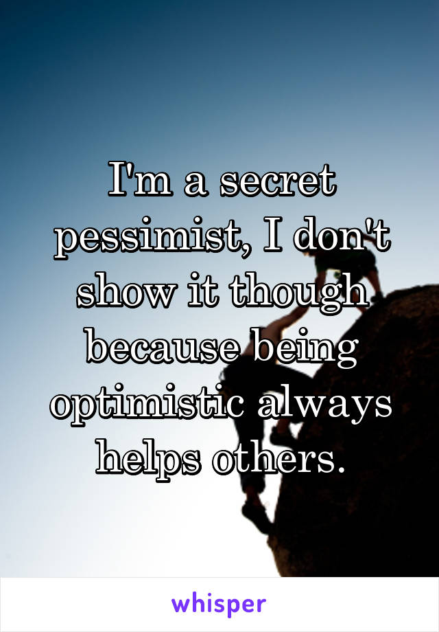 I'm a secret pessimist, I don't show it though because being optimistic always helps others.