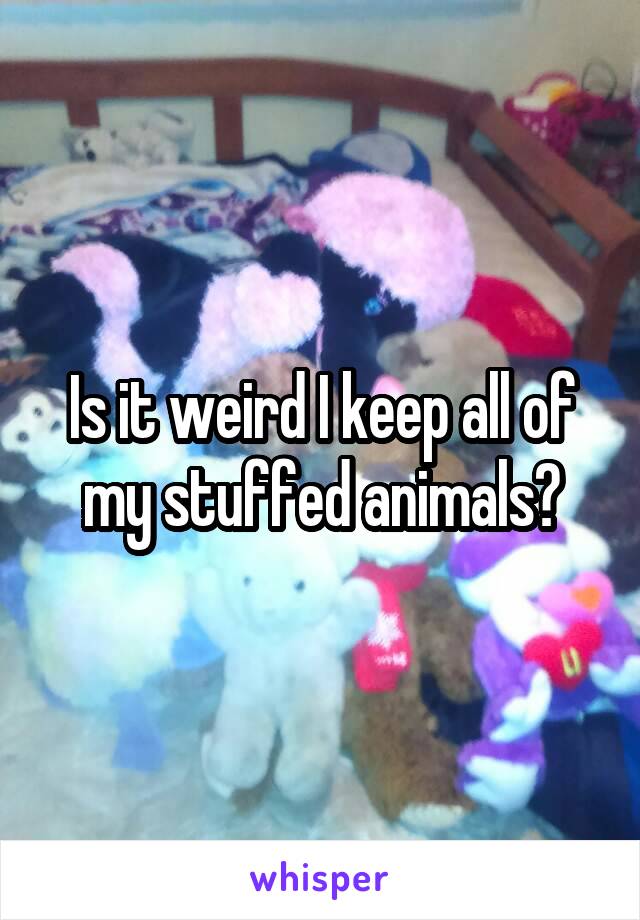 Is it weird I keep all of my stuffed animals?