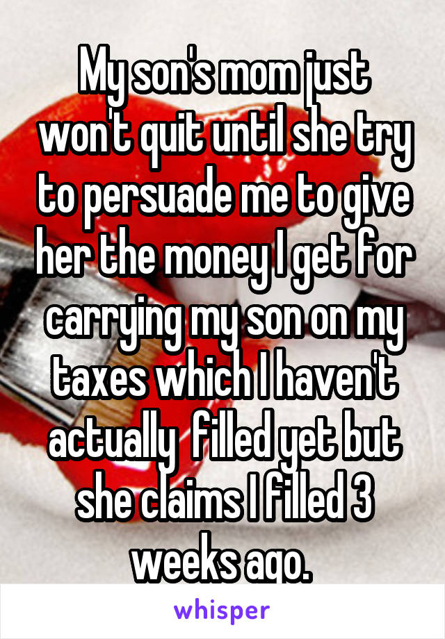 My son's mom just won't quit until she try to persuade me to give her the money I get for carrying my son on my taxes which I haven't actually  filled yet but she claims I filled 3 weeks ago. 