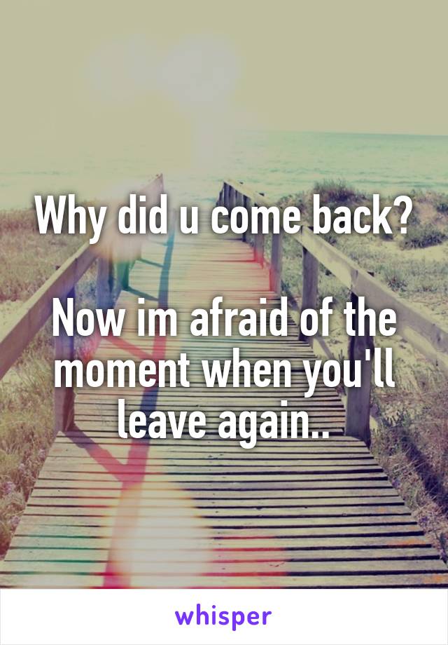 Why did u come back?

Now im afraid of the moment when you'll leave again..