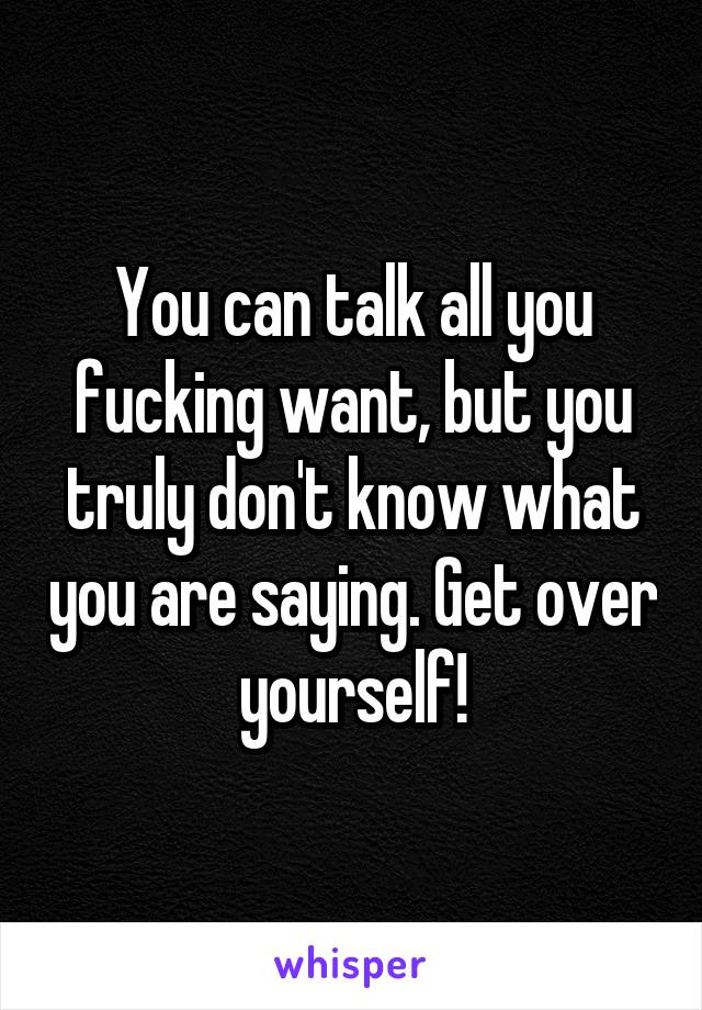 You can talk all you fucking want, but you truly don't know what you are saying. Get over yourself!