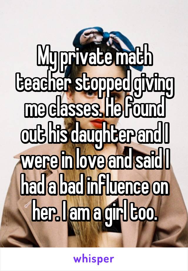 My private math teacher stopped giving me classes. He found out his daughter and I were in love and said I had a bad influence on her. I am a girl too.