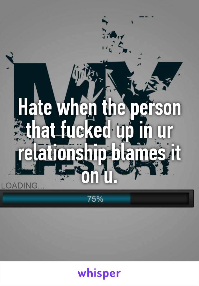 Hate when the person that fucked up in ur relationship blames it on u.