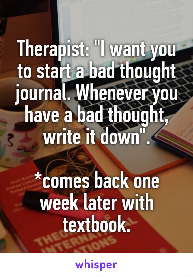 Therapist: "I want you to start a bad thought journal. Whenever you have a bad thought, write it down".

*comes back one week later with textbook.