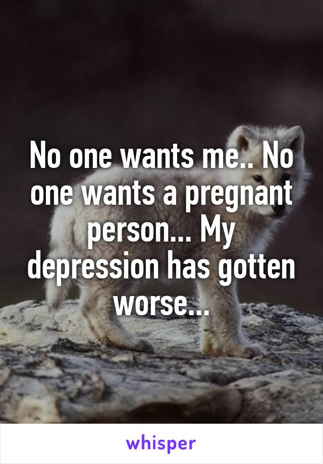 No one wants me.. No one wants a pregnant person... My depression has gotten worse...