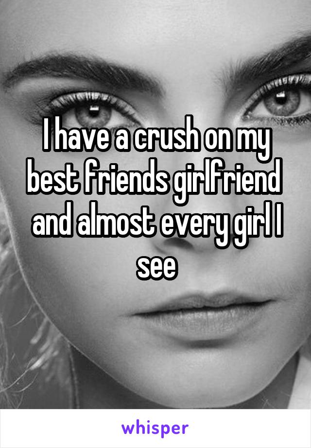 I have a crush on my best friends girlfriend  and almost every girl I see
