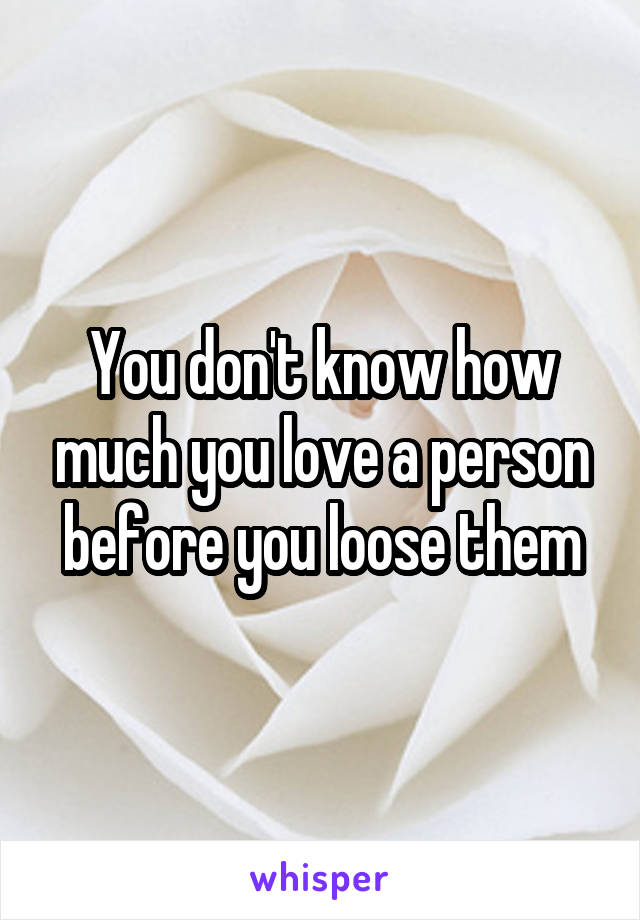 You don't know how much you love a person before you loose them