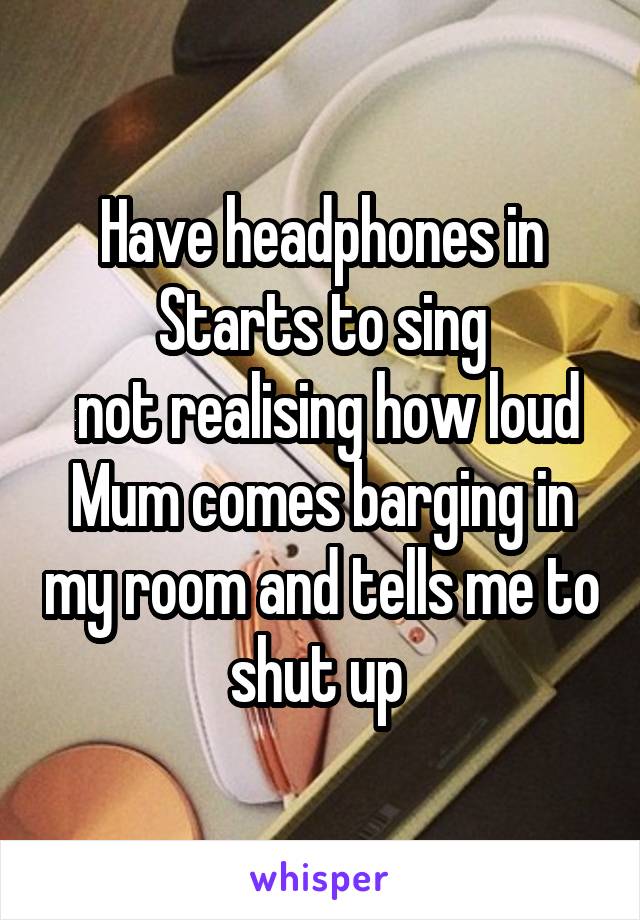 Have headphones in
Starts to sing
 not realising how loud
Mum comes barging in my room and tells me to shut up 