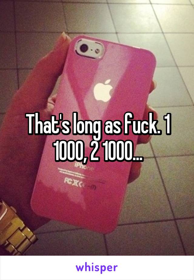 That's long as fuck. 1 1000, 2 1000...