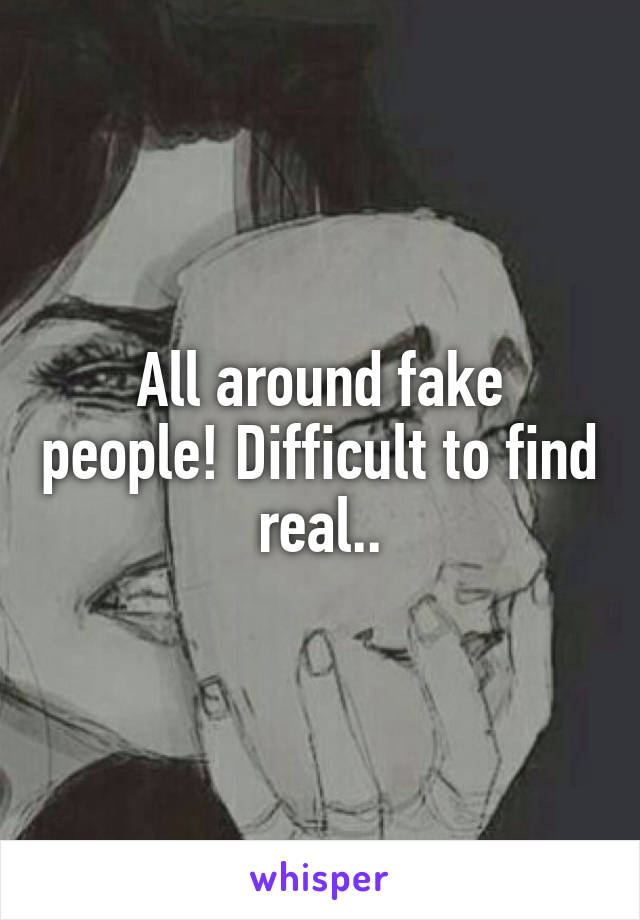 All around fake people! Difficult to find real..