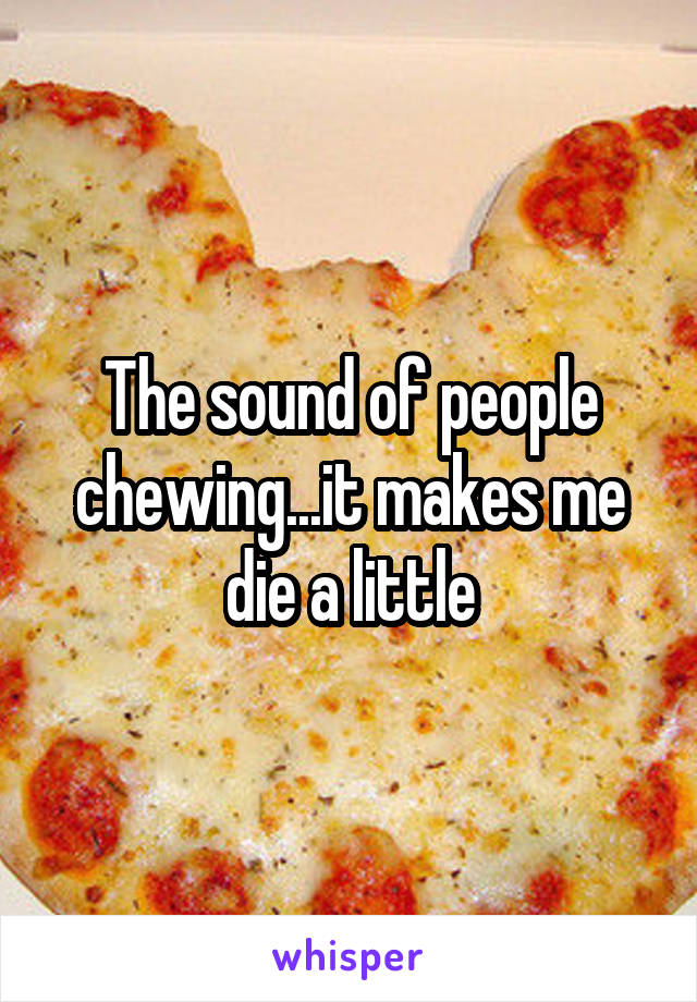 The sound of people chewing...it makes me die a little