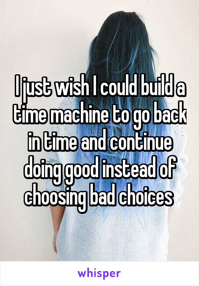 I just wish I could build a time machine to go back in time and continue doing good instead of choosing bad choices 