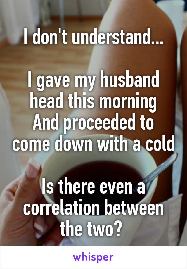 I don't understand...

I gave my husband head this morning
And proceeded to come down with a cold

Is there even a correlation between the two? 