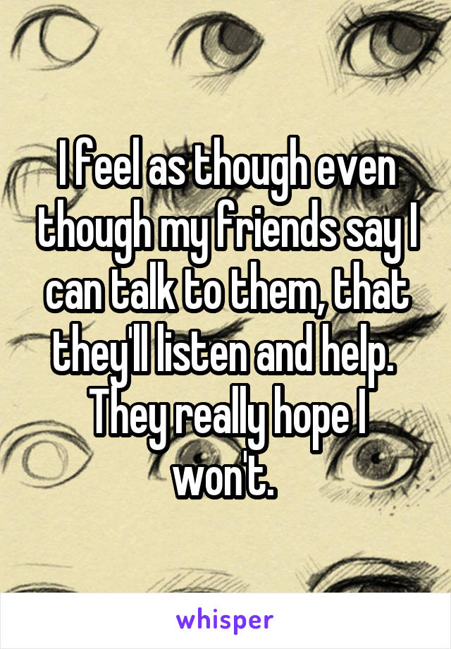 I feel as though even though my friends say I can talk to them, that they'll listen and help. 
They really hope I won't. 